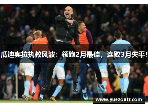 瓜迪奥拉执教风波：领跑2月最佳，连败3月失平！